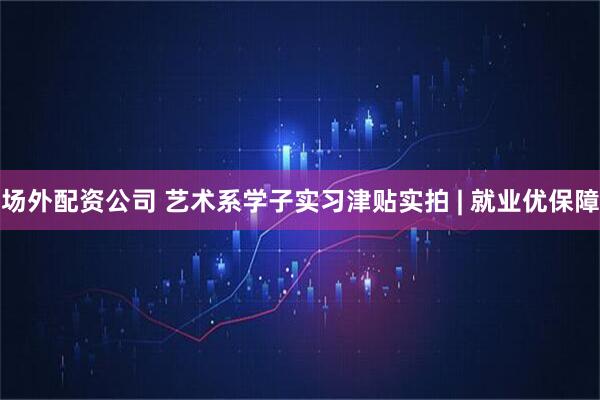 场外配资公司 艺术系学子实习津贴实拍 | 就业优保障