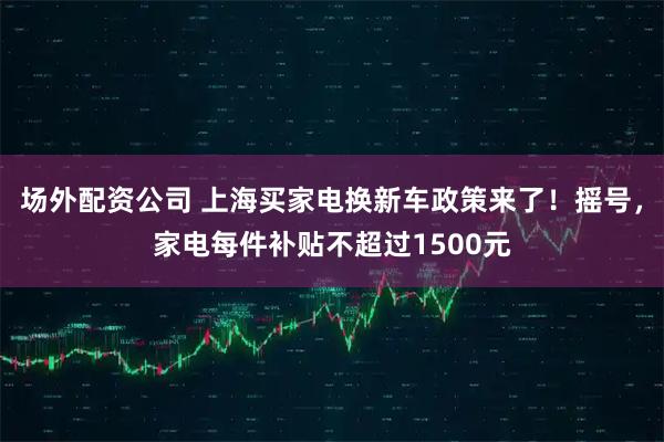 场外配资公司 上海买家电换新车政策来了！摇号，家电每件补贴不超过1500元