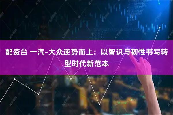 配资台 一汽-大众逆势而上：以智识与韧性书写转型时代新范本