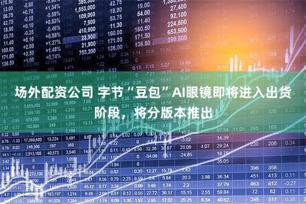 场外配资公司 字节“豆包”AI眼镜即将进入出货阶段，将分版本推出