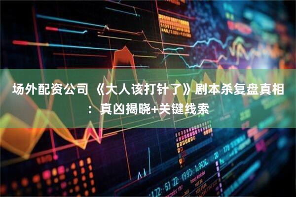 场外配资公司 《大人该打针了》剧本杀复盘真相：真凶揭晓+关键线索