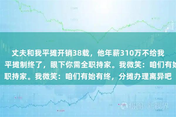 丈夫和我平摊开销38载，他年薪310万不给我一分。离职那天，他讲：平摊制终了，眼下你需全职持家。我微笑：咱们有始有终，分摊办理离异吧