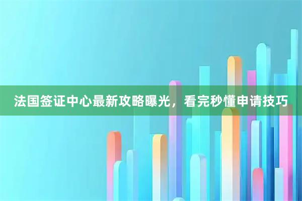 法国签证中心最新攻略曝光，看完秒懂申请技巧
