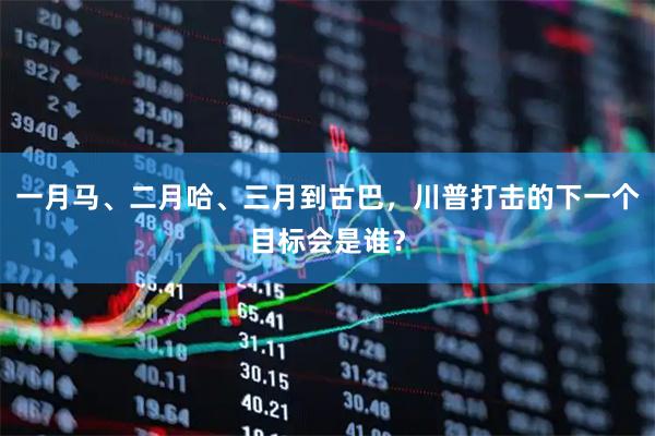 一月马、二月哈、三月到古巴，川普打击的下一个目标会是谁？