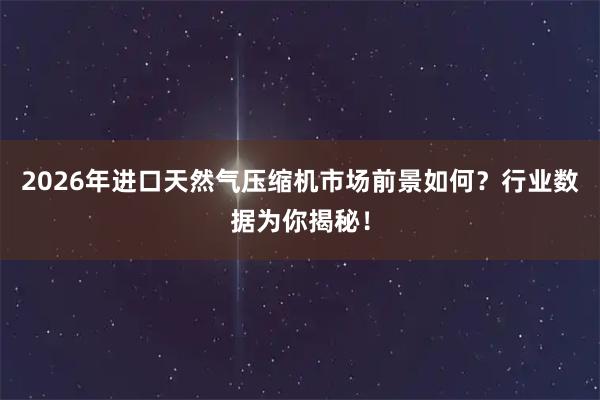 2026年进口天然气压缩机市场前景如何？行业数据为你揭秘！