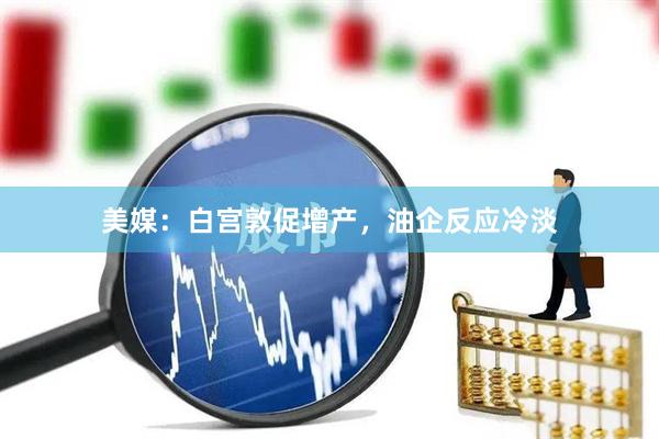美媒：白宫敦促增产，油企反应冷淡