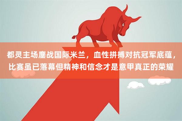都灵主场鏖战国际米兰，血性拼搏对抗冠军底蕴，比赛虽已落幕但精神和信念才是意甲真正的荣耀
