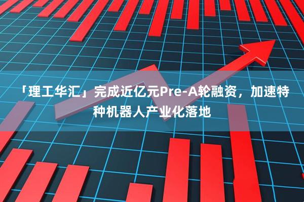 「理工华汇」完成近亿元Pre-A轮融资，加速特种机器人产业化落地