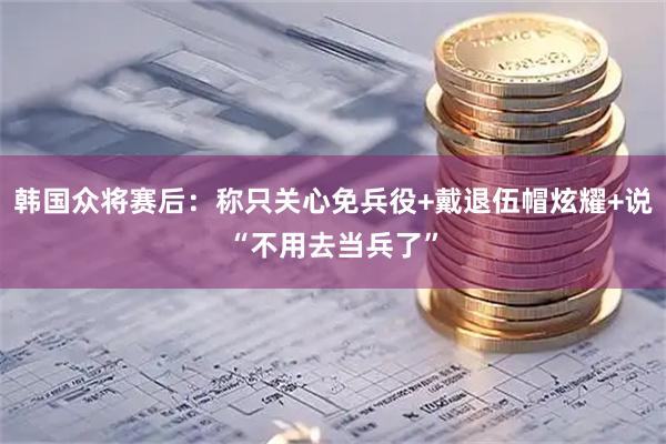 韩国众将赛后：称只关心免兵役+戴退伍帽炫耀+说“不用去当兵了”